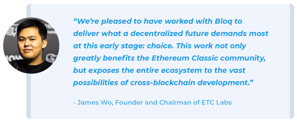 "We’re pleased to have worked with Bloq to deliver what a decentralized future demands most at this early stage: choice. This work not only greatly benefits the Ethereum Classic community, but exposes the entire ecosystem to the vast possibilities of cross-blockchain development.” - James Wo, Founder, and Chairman of ETC Labs. 