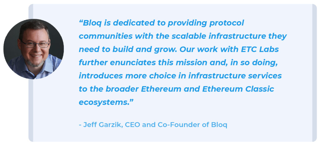 "Bloq is dedicated to providing protocol communities with the scalable infrastructure they need to build and grow. Our work with ETC Labs further enunciates this mission and, in so doing, introduces more choice in infrastructure services to the broader Ethereum and Ethereum Classic ecosystems.” - Jeff Garzik, CEO and Co-founder, Bloq